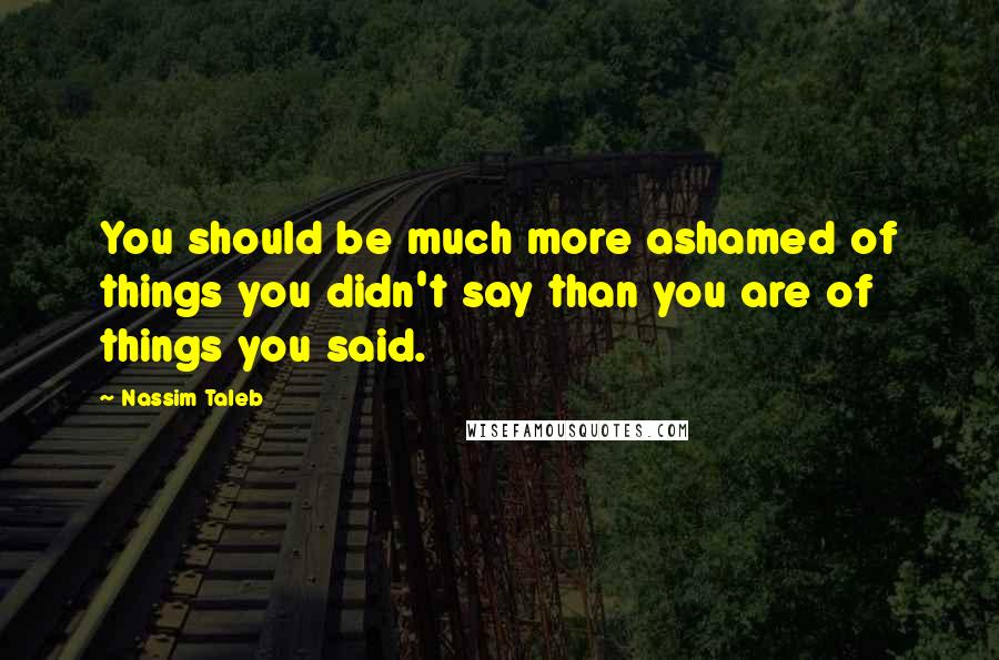 Nassim Taleb Quotes: You should be much more ashamed of things you didn't say than you are of things you said.