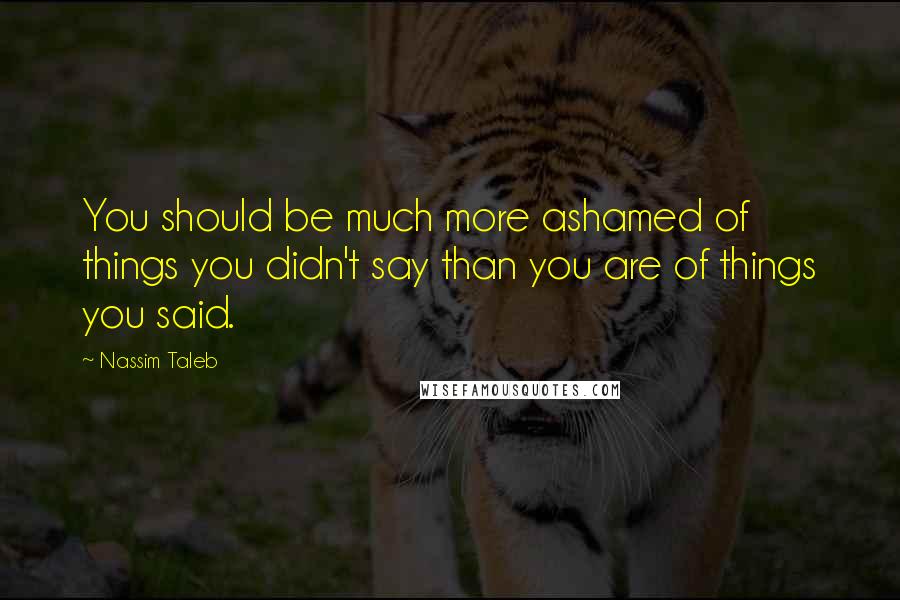Nassim Taleb Quotes: You should be much more ashamed of things you didn't say than you are of things you said.