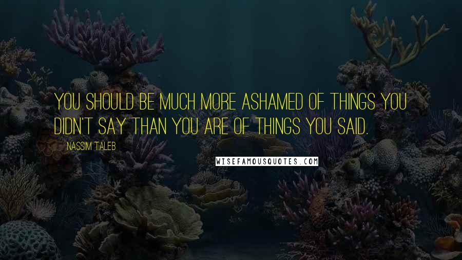 Nassim Taleb Quotes: You should be much more ashamed of things you didn't say than you are of things you said.