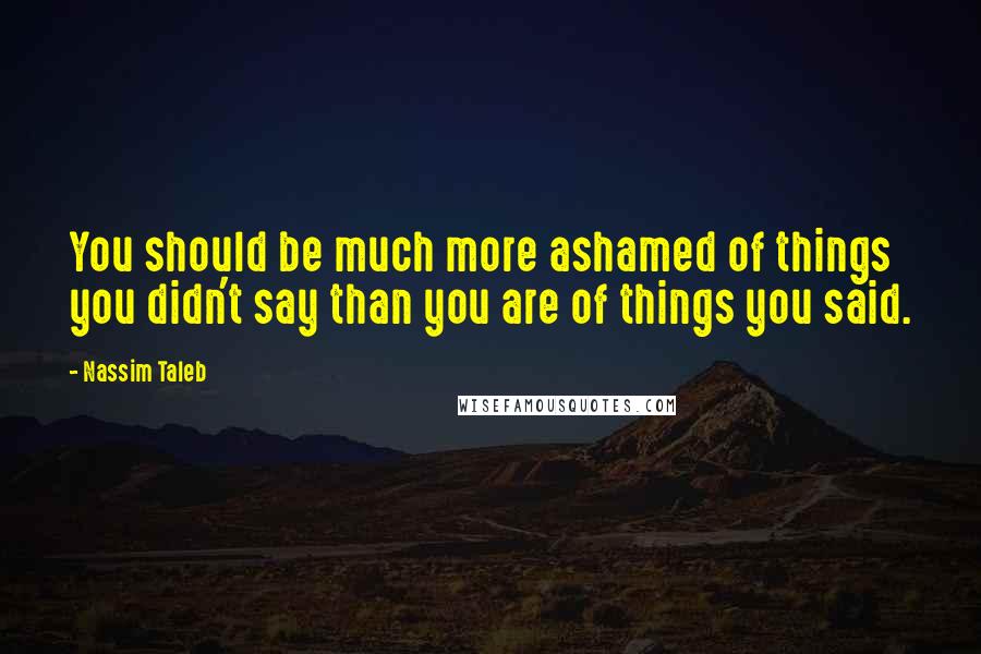 Nassim Taleb Quotes: You should be much more ashamed of things you didn't say than you are of things you said.