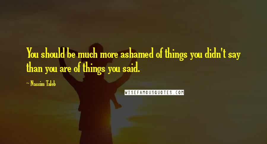 Nassim Taleb Quotes: You should be much more ashamed of things you didn't say than you are of things you said.