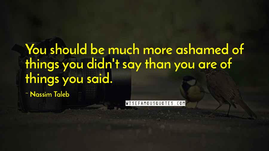 Nassim Taleb Quotes: You should be much more ashamed of things you didn't say than you are of things you said.