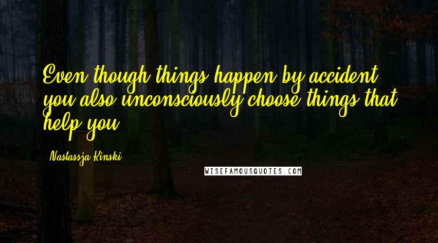 Nastassja Kinski Quotes: Even though things happen by accident, you also unconsciously choose things that help you.