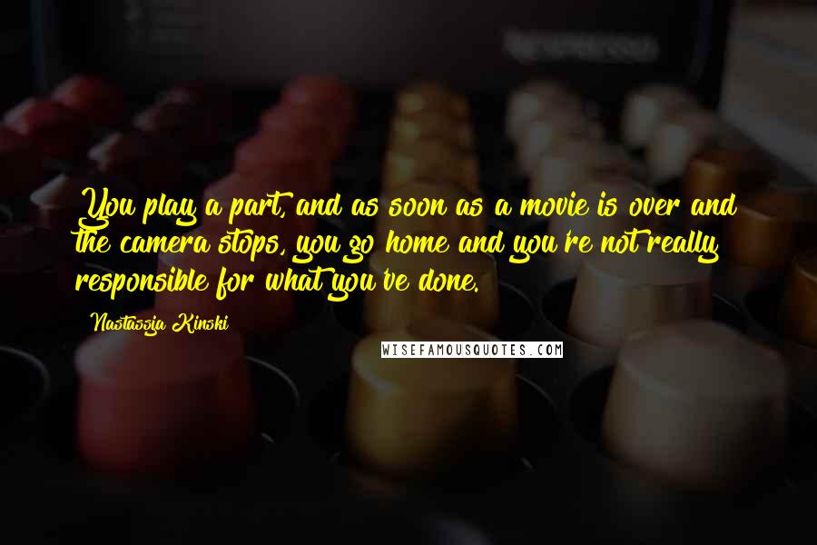 Nastassja Kinski Quotes: You play a part, and as soon as a movie is over and the camera stops, you go home and you're not really responsible for what you've done.