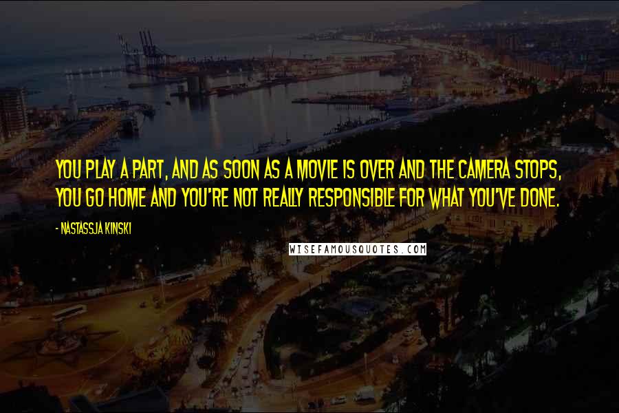 Nastassja Kinski Quotes: You play a part, and as soon as a movie is over and the camera stops, you go home and you're not really responsible for what you've done.