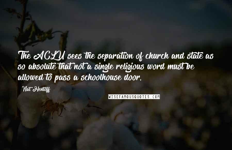 Nat Hentoff Quotes: The ACLU sees the separation of church and state as so absolute that not a single religious word must be allowed to pass a schoolhouse door.