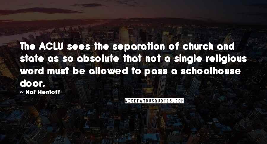 Nat Hentoff Quotes: The ACLU sees the separation of church and state as so absolute that not a single religious word must be allowed to pass a schoolhouse door.