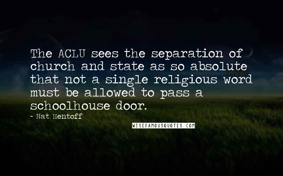 Nat Hentoff Quotes: The ACLU sees the separation of church and state as so absolute that not a single religious word must be allowed to pass a schoolhouse door.