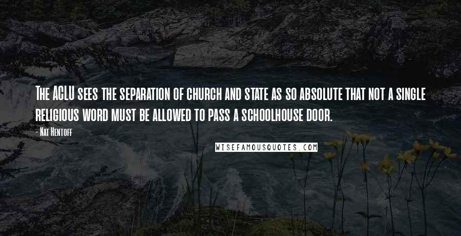 Nat Hentoff Quotes: The ACLU sees the separation of church and state as so absolute that not a single religious word must be allowed to pass a schoolhouse door.