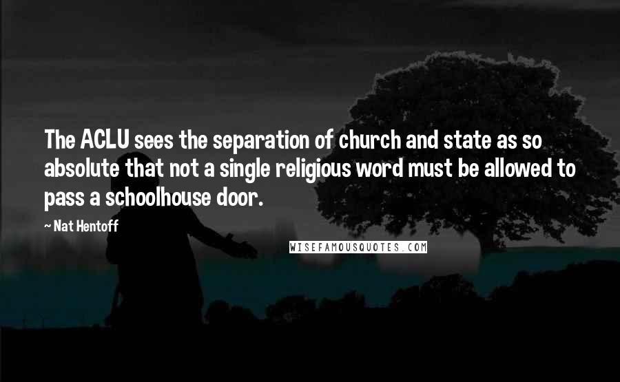 Nat Hentoff Quotes: The ACLU sees the separation of church and state as so absolute that not a single religious word must be allowed to pass a schoolhouse door.