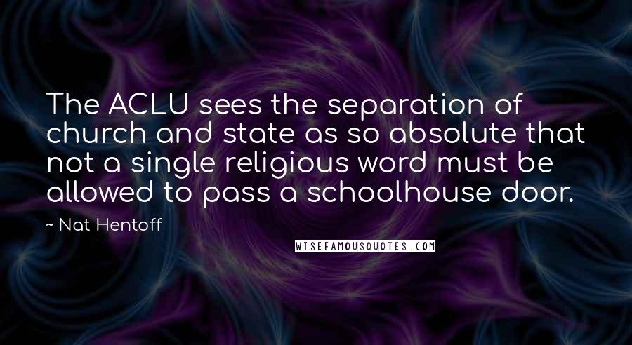 Nat Hentoff Quotes: The ACLU sees the separation of church and state as so absolute that not a single religious word must be allowed to pass a schoolhouse door.