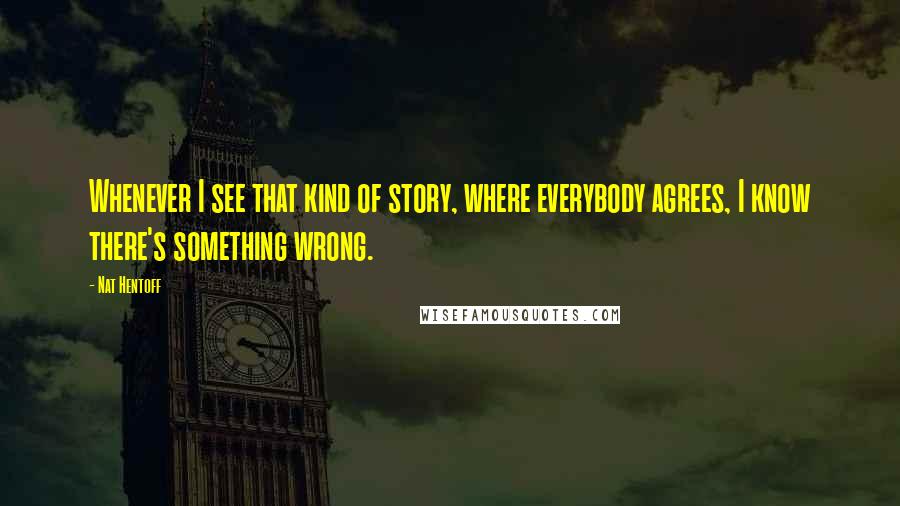 Nat Hentoff Quotes: Whenever I see that kind of story, where everybody agrees, I know there's something wrong.