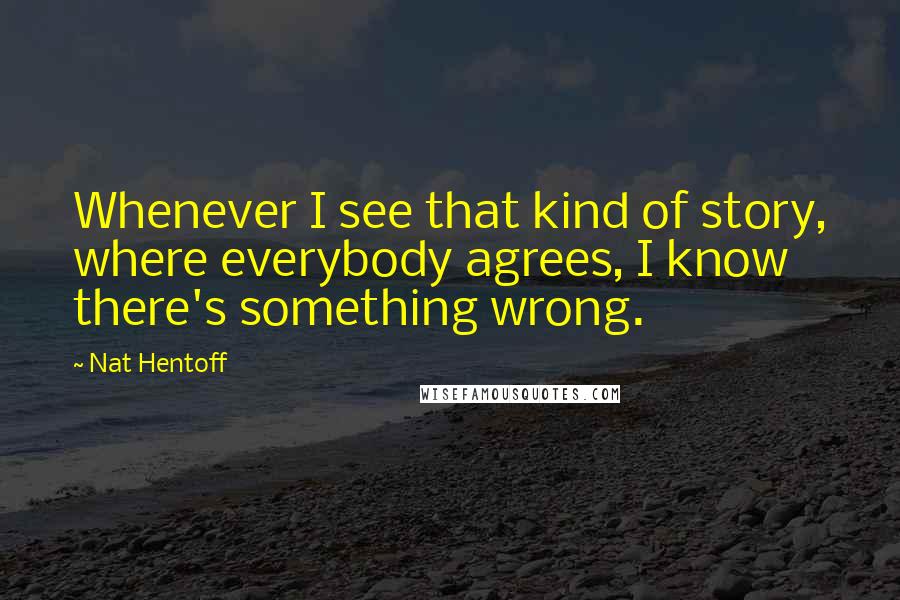 Nat Hentoff Quotes: Whenever I see that kind of story, where everybody agrees, I know there's something wrong.