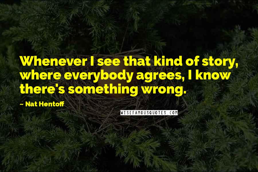 Nat Hentoff Quotes: Whenever I see that kind of story, where everybody agrees, I know there's something wrong.