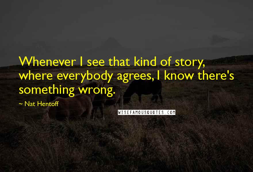 Nat Hentoff Quotes: Whenever I see that kind of story, where everybody agrees, I know there's something wrong.