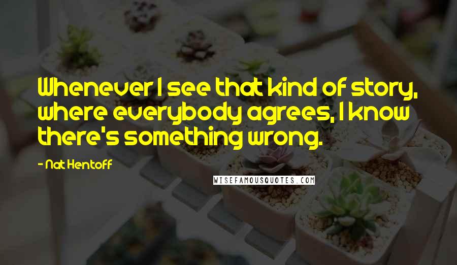 Nat Hentoff Quotes: Whenever I see that kind of story, where everybody agrees, I know there's something wrong.