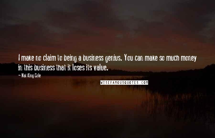 Nat King Cole Quotes: I make no claim to being a business genius. You can make so much money in this business that it loses its value.