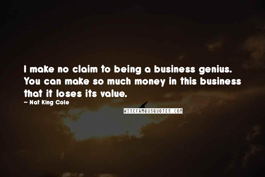 Nat King Cole Quotes: I make no claim to being a business genius. You can make so much money in this business that it loses its value.