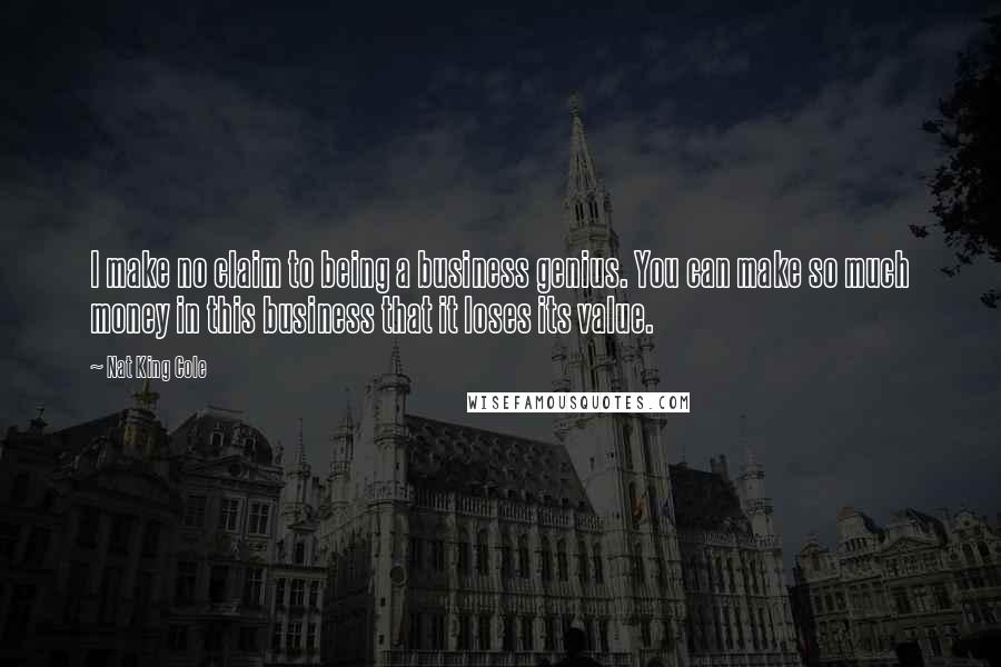 Nat King Cole Quotes: I make no claim to being a business genius. You can make so much money in this business that it loses its value.