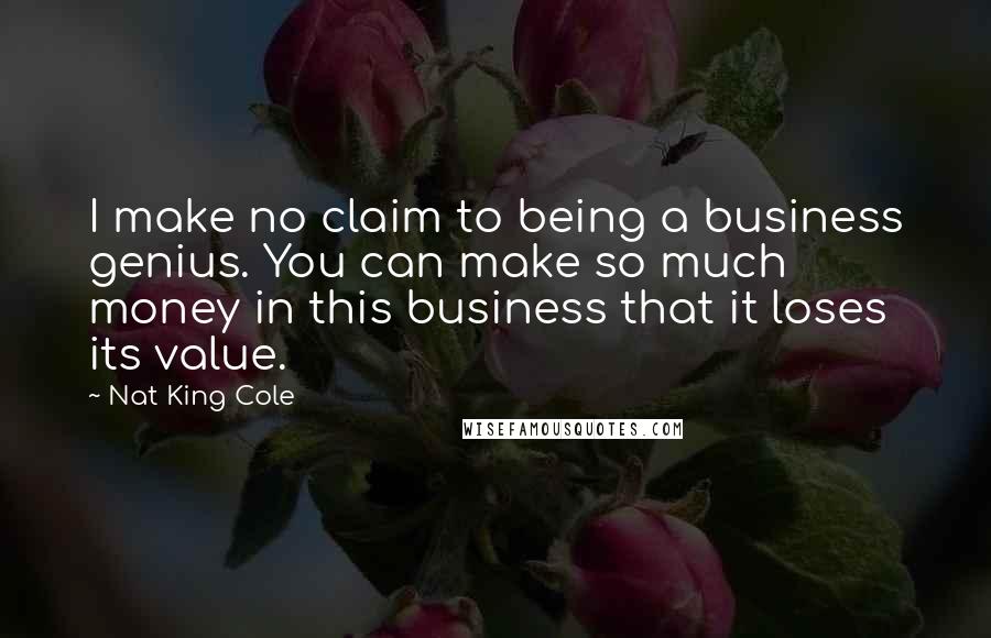 Nat King Cole Quotes: I make no claim to being a business genius. You can make so much money in this business that it loses its value.