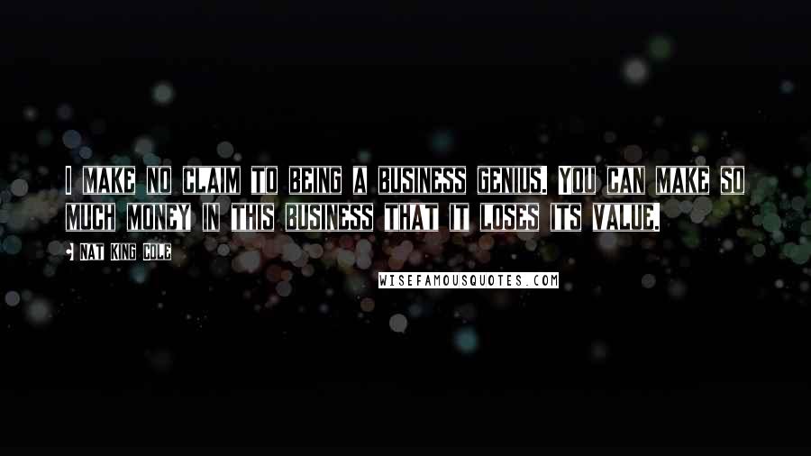 Nat King Cole Quotes: I make no claim to being a business genius. You can make so much money in this business that it loses its value.