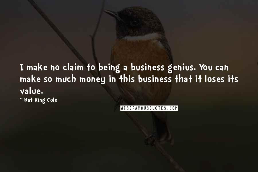 Nat King Cole Quotes: I make no claim to being a business genius. You can make so much money in this business that it loses its value.