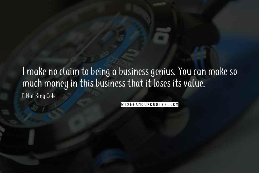 Nat King Cole Quotes: I make no claim to being a business genius. You can make so much money in this business that it loses its value.