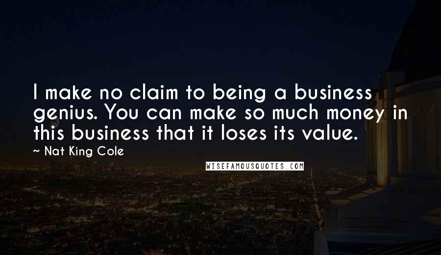 Nat King Cole Quotes: I make no claim to being a business genius. You can make so much money in this business that it loses its value.