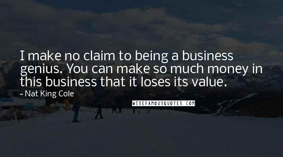 Nat King Cole Quotes: I make no claim to being a business genius. You can make so much money in this business that it loses its value.