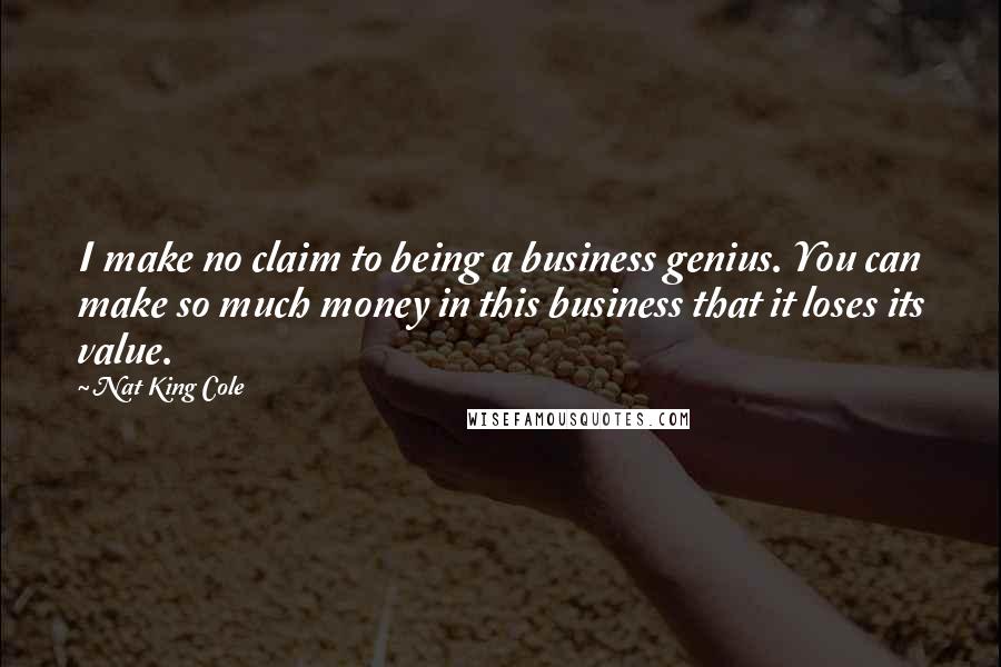 Nat King Cole Quotes: I make no claim to being a business genius. You can make so much money in this business that it loses its value.