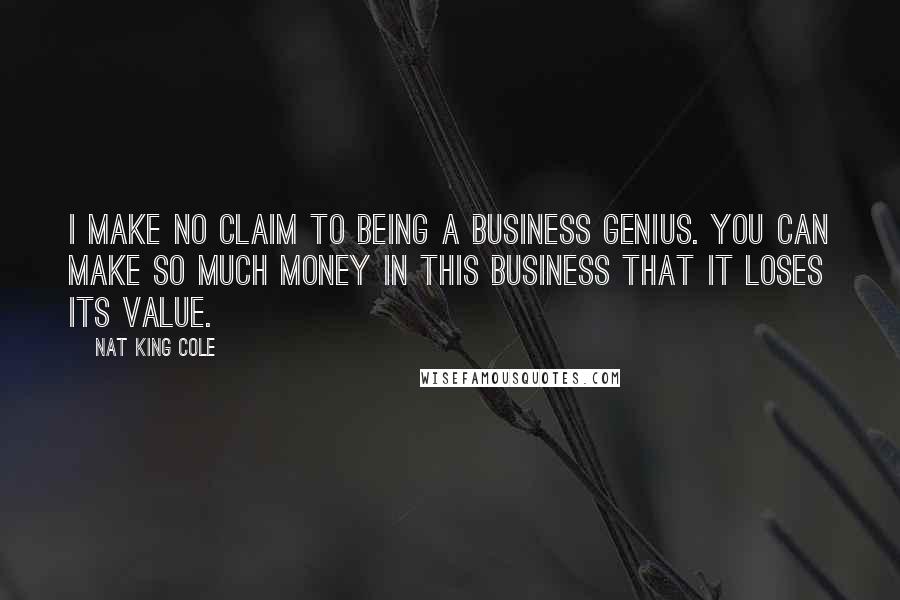 Nat King Cole Quotes: I make no claim to being a business genius. You can make so much money in this business that it loses its value.