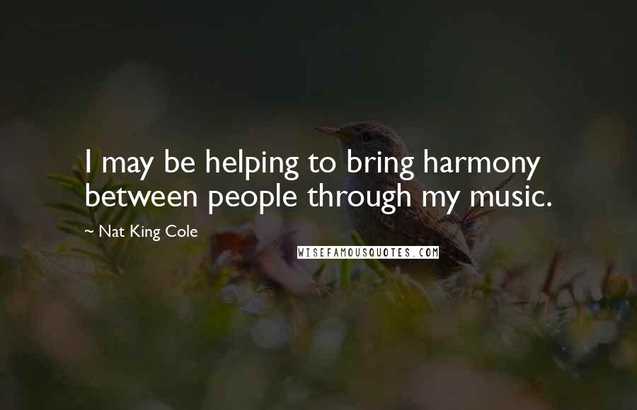 Nat King Cole Quotes: I may be helping to bring harmony between people through my music.