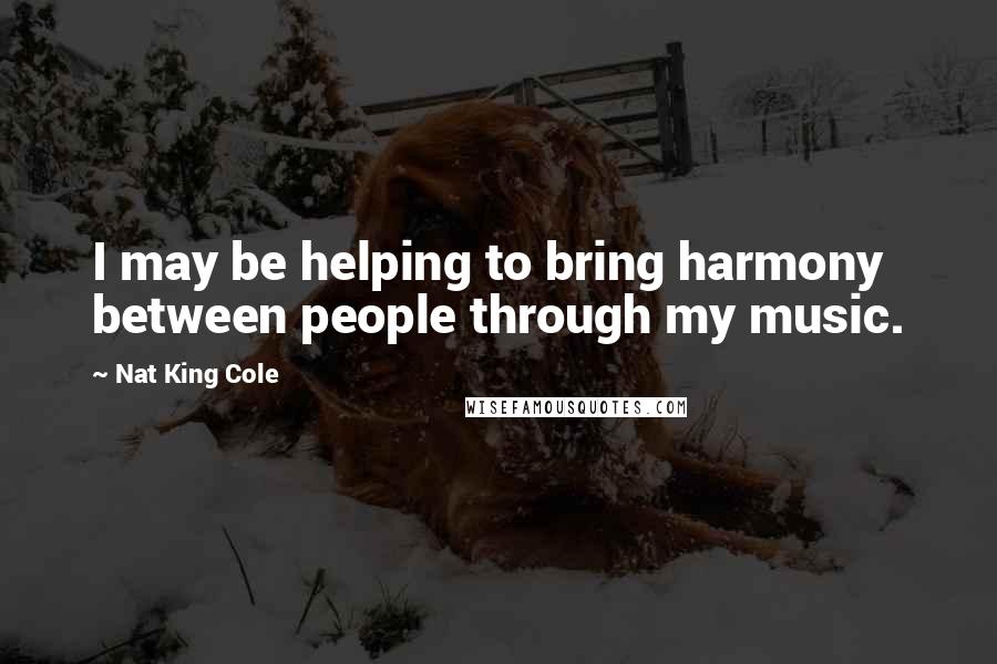 Nat King Cole Quotes: I may be helping to bring harmony between people through my music.