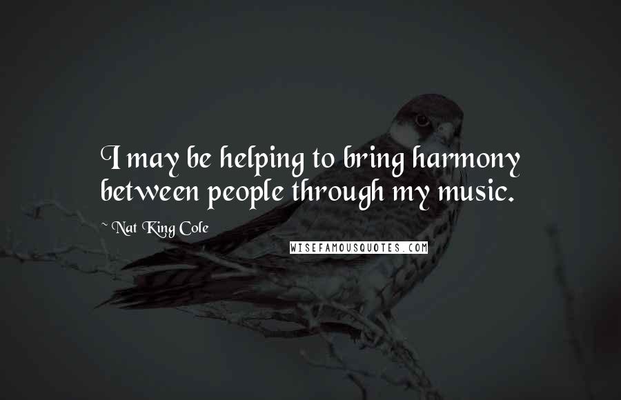 Nat King Cole Quotes: I may be helping to bring harmony between people through my music.