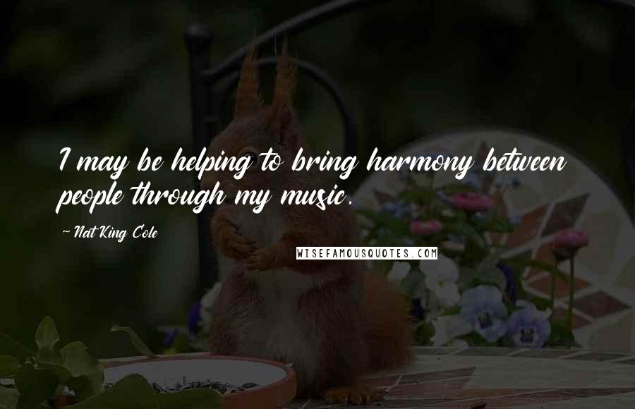 Nat King Cole Quotes: I may be helping to bring harmony between people through my music.