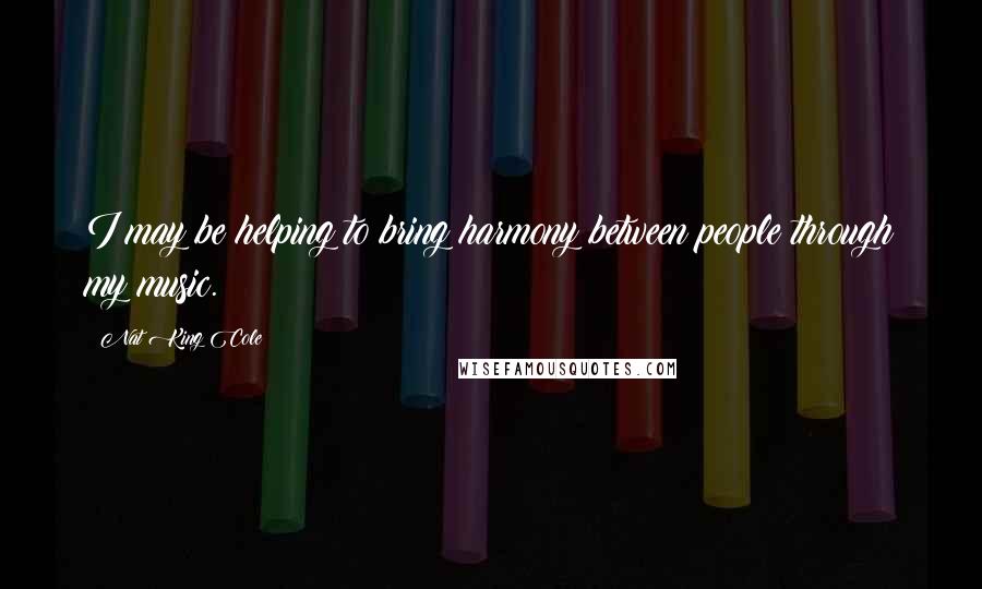 Nat King Cole Quotes: I may be helping to bring harmony between people through my music.
