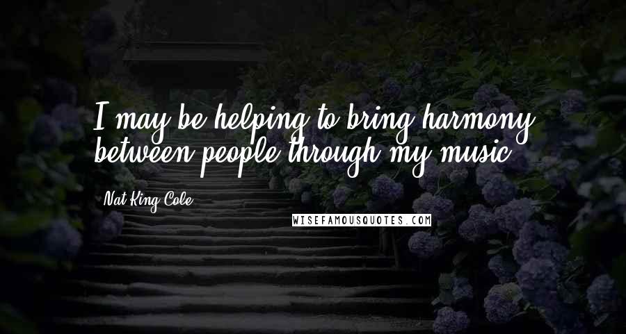 Nat King Cole Quotes: I may be helping to bring harmony between people through my music.