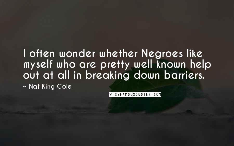 Nat King Cole Quotes: I often wonder whether Negroes like myself who are pretty well known help out at all in breaking down barriers.