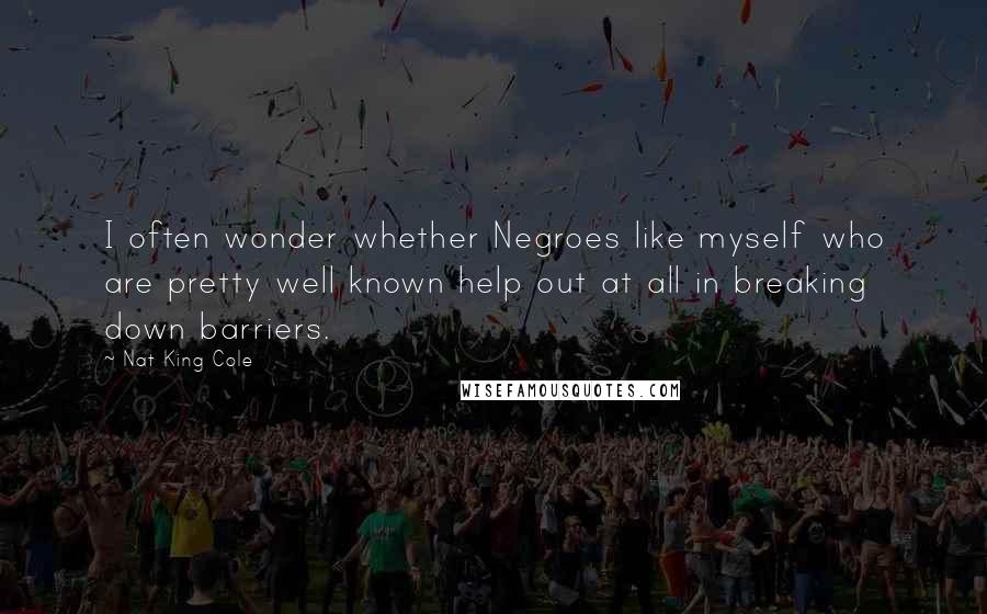 Nat King Cole Quotes: I often wonder whether Negroes like myself who are pretty well known help out at all in breaking down barriers.