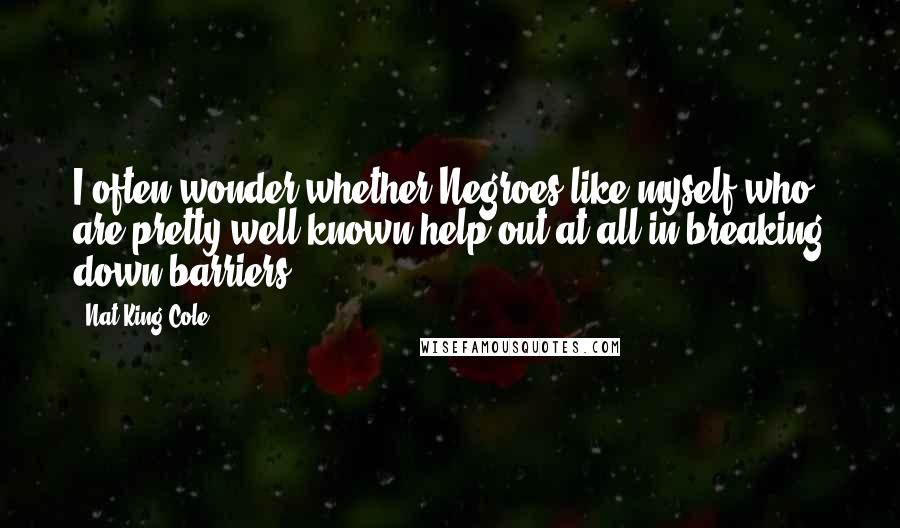 Nat King Cole Quotes: I often wonder whether Negroes like myself who are pretty well known help out at all in breaking down barriers.