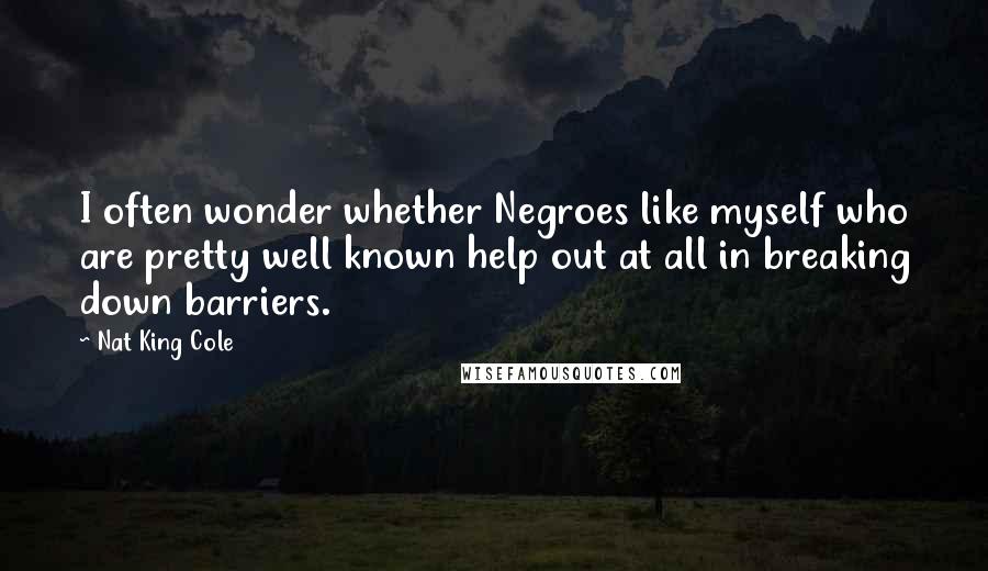 Nat King Cole Quotes: I often wonder whether Negroes like myself who are pretty well known help out at all in breaking down barriers.