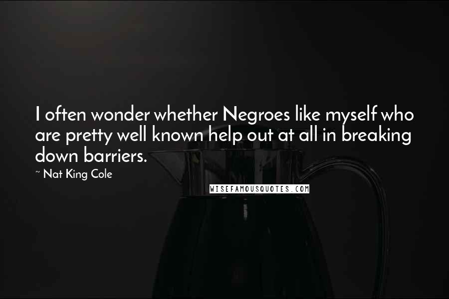 Nat King Cole Quotes: I often wonder whether Negroes like myself who are pretty well known help out at all in breaking down barriers.