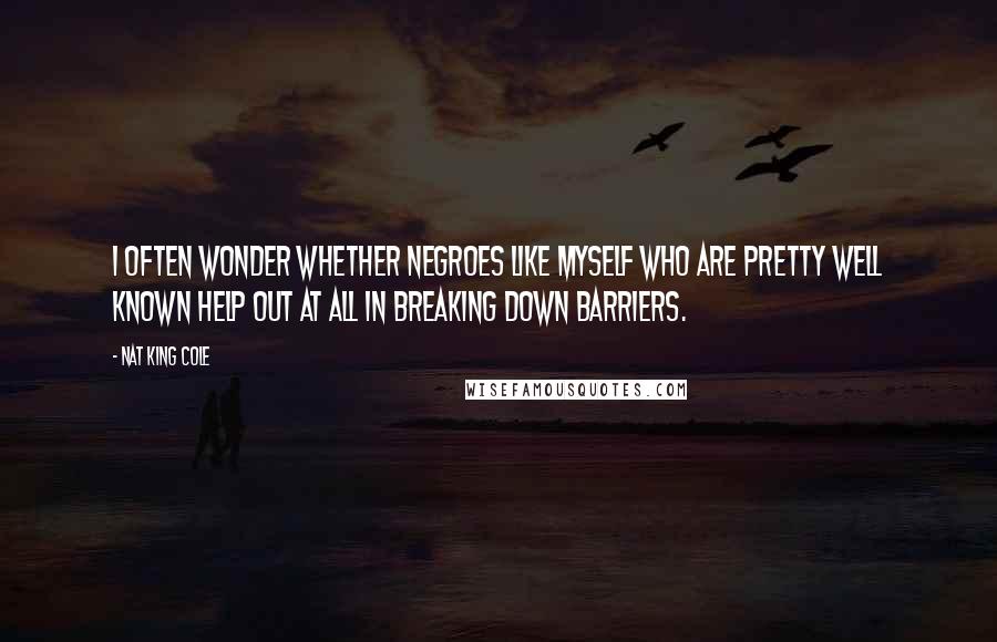 Nat King Cole Quotes: I often wonder whether Negroes like myself who are pretty well known help out at all in breaking down barriers.