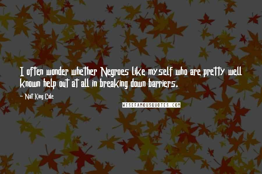 Nat King Cole Quotes: I often wonder whether Negroes like myself who are pretty well known help out at all in breaking down barriers.