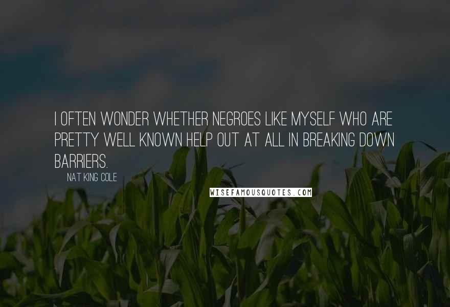 Nat King Cole Quotes: I often wonder whether Negroes like myself who are pretty well known help out at all in breaking down barriers.