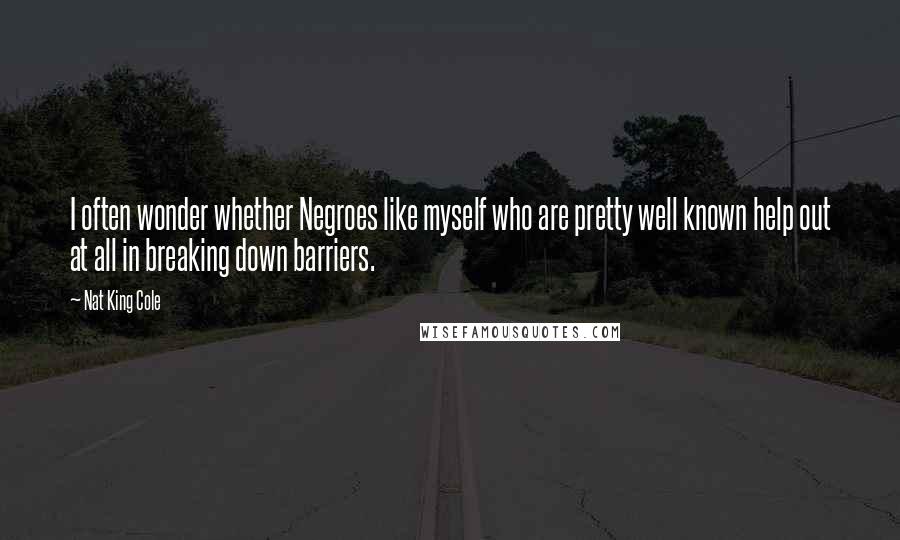 Nat King Cole Quotes: I often wonder whether Negroes like myself who are pretty well known help out at all in breaking down barriers.