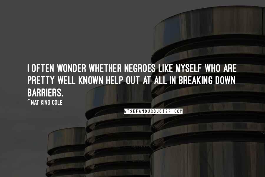 Nat King Cole Quotes: I often wonder whether Negroes like myself who are pretty well known help out at all in breaking down barriers.