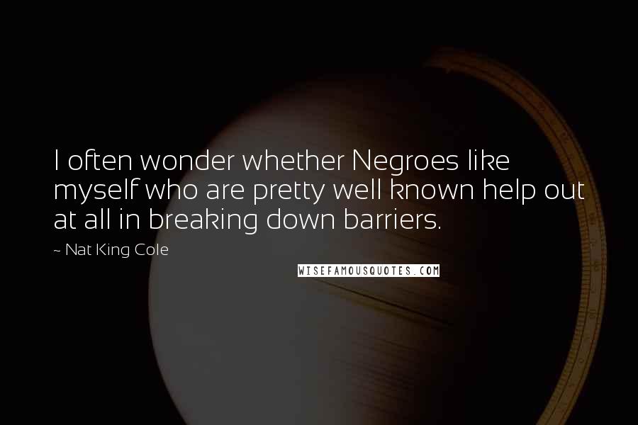 Nat King Cole Quotes: I often wonder whether Negroes like myself who are pretty well known help out at all in breaking down barriers.