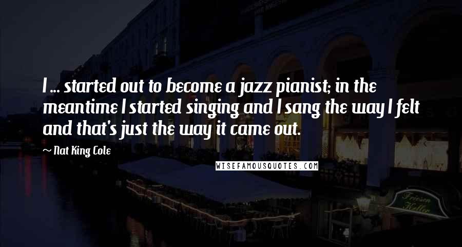 Nat King Cole Quotes: I ... started out to become a jazz pianist; in the meantime I started singing and I sang the way I felt and that's just the way it came out.