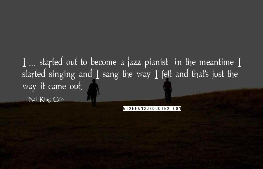 Nat King Cole Quotes: I ... started out to become a jazz pianist; in the meantime I started singing and I sang the way I felt and that's just the way it came out.